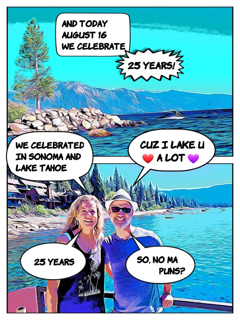 And today we celebrate 25 years at Lake Tahoe and Sonoma. Papa says, Cuz I Lake you a Lot. B: 25 years. P: So, no ma puns?
